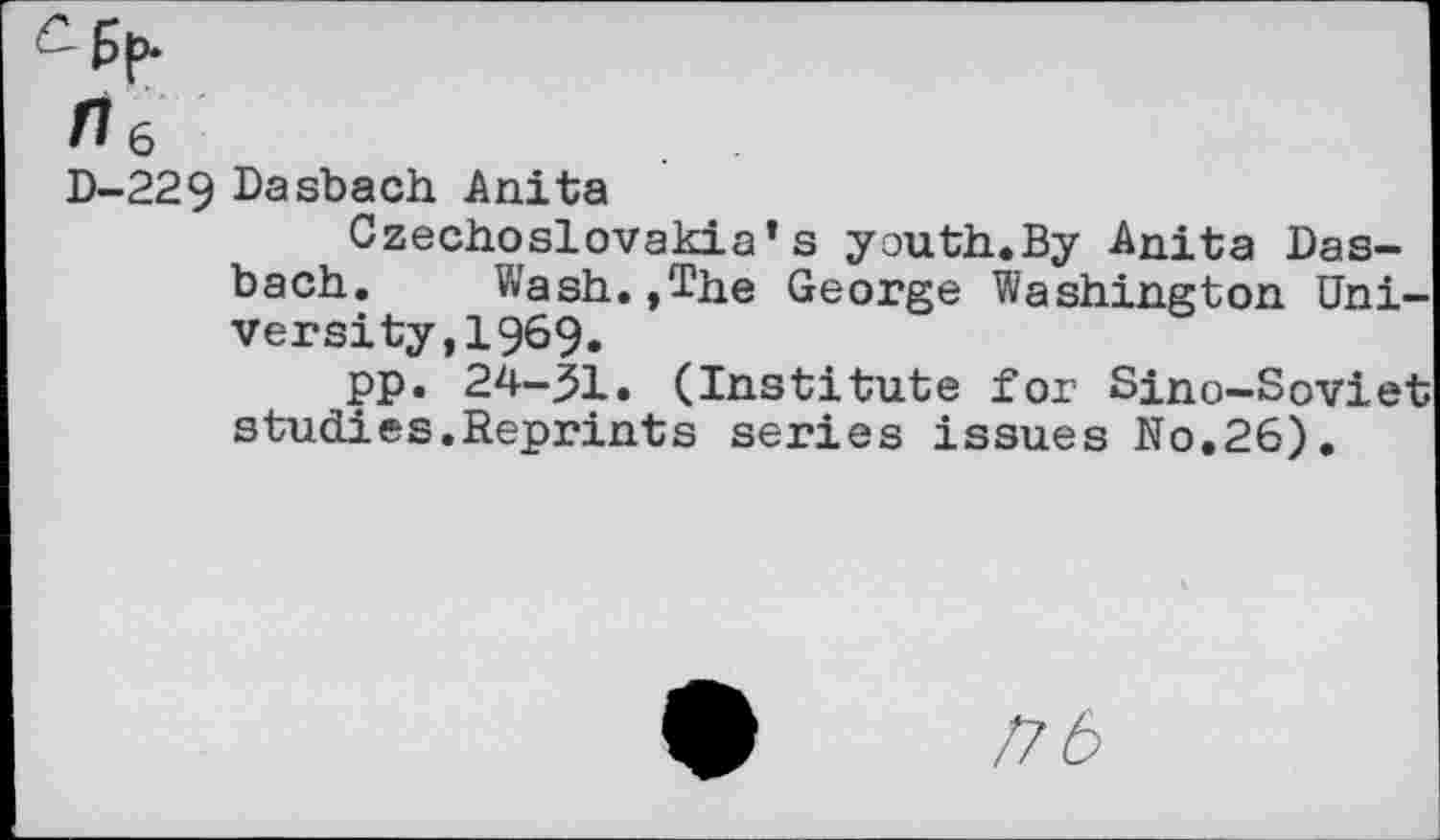 ﻿-ßp.
n6
D-229 Dasbach Anita
Czechoslovakia’s youth.By Anita Dasbach. Wash.,The George Washington University, 1969.
pp. 24-^1. (Institute for Sino-Soviet studies.Reprints series issues No.26).
/76